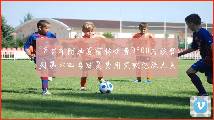 18岁布阿迪夏窗转会费9500万欧暂列第六四名球员费用突破亿欧大关
