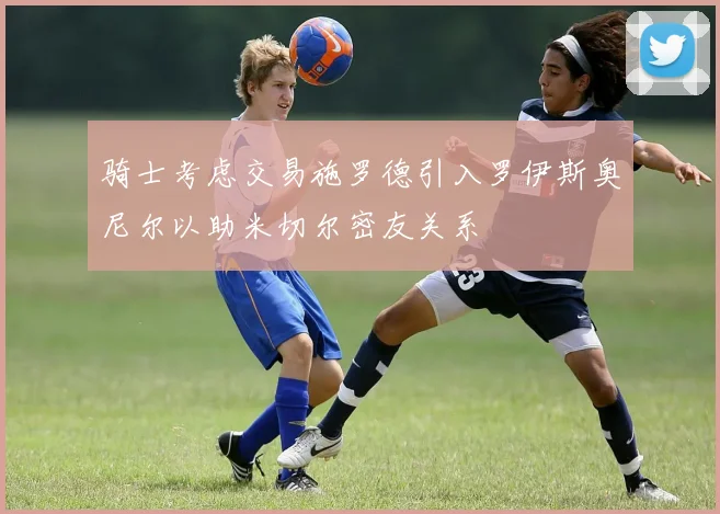 骑士考虑交易施罗德引入罗伊斯奥尼尔以助米切尔密友关系