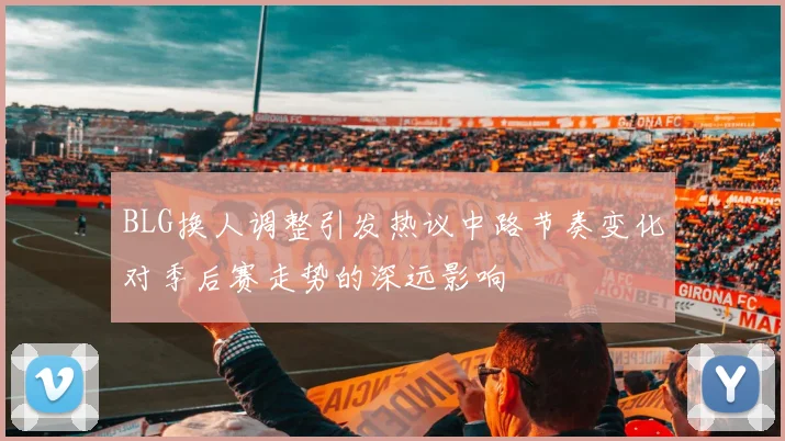 BLG换人调整引发热议中路节奏变化对季后赛走势的深远影响