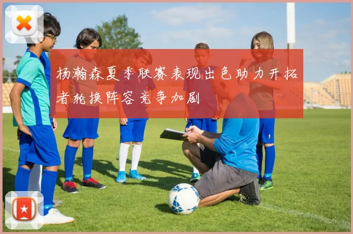杨瀚森夏季联赛表现出色助力开拓者轮换阵容竞争加剧