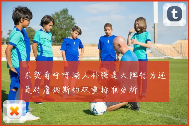 东契奇呼吁湖人补强是大牌行为还是对詹姆斯的双重标准分析