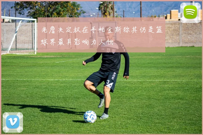 老詹决定权在手帕金斯称其仍是篮球界最具影响力人物