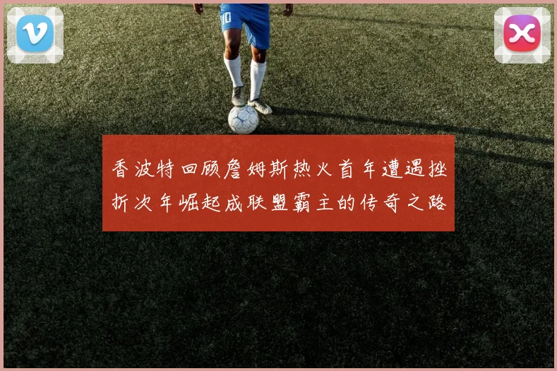 香波特回顾詹姆斯热火首年遭遇挫折次年崛起成联盟霸主的传奇之路