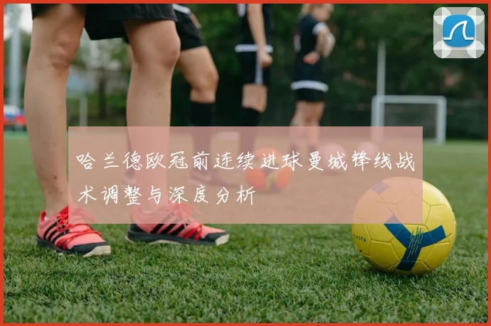 哈兰德欧冠前连续进球曼城锋线战术调整与深度分析