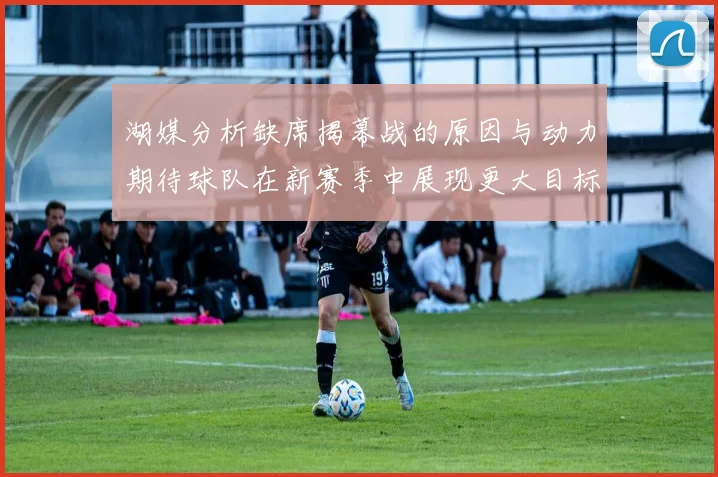 湖媒分析缺席揭幕战的原因与动力期待球队在新赛季中展现更大目标与激情