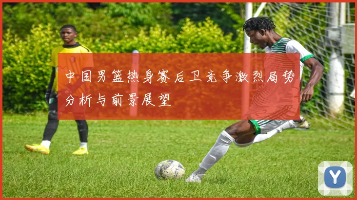 中国男篮热身赛后卫竞争激烈局势分析与前景展望